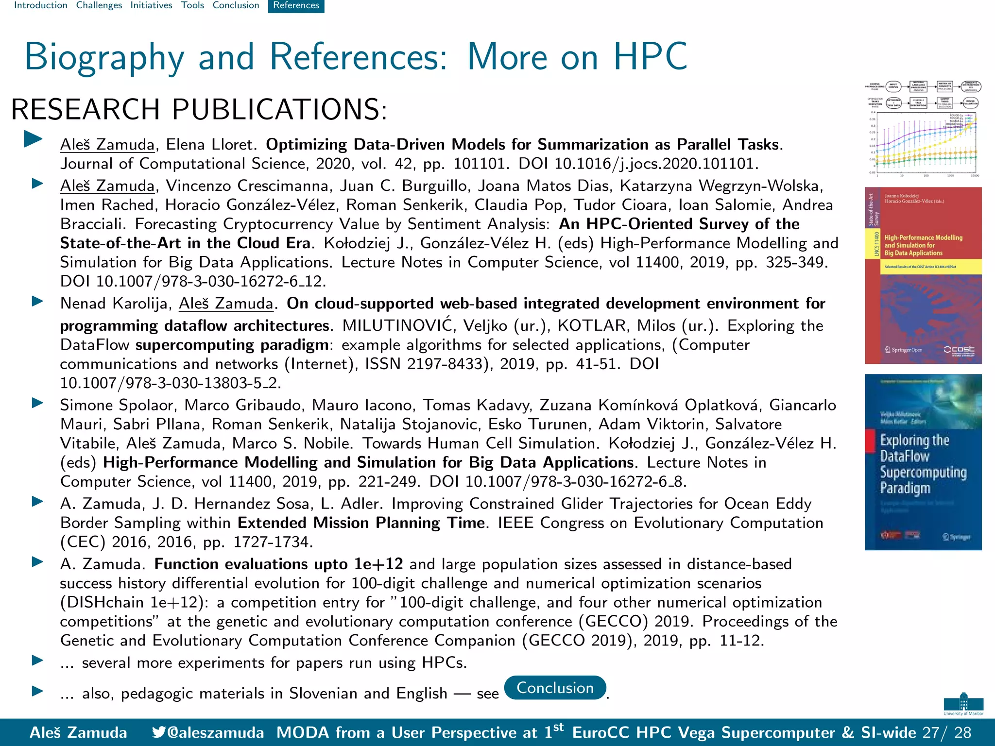 Introduction Challenges Initiatives Tools Conclusion References
Biography and References: More on HPC
RESEARCH PUBLICATIONS:
I Aleš Zamuda, Elena Lloret. Optimizing Data-Driven Models for Summarization as Parallel Tasks.
Journal of Computational Science, 2020, vol. 42, pp. 101101. DOI 10.1016/j.jocs.2020.101101.
I Aleš Zamuda, Vincenzo Crescimanna, Juan C. Burguillo, Joana Matos Dias, Katarzyna Wegrzyn-Wolska,
Imen Rached, Horacio González-Vélez, Roman Senkerik, Claudia Pop, Tudor Cioara, Ioan Salomie, Andrea
Bracciali. Forecasting Cryptocurrency Value by Sentiment Analysis: An HPC-Oriented Survey of the
State-of-the-Art in the Cloud Era. Kolodziej J., González-Vélez H. (eds) High-Performance Modelling and
Simulation for Big Data Applications. Lecture Notes in Computer Science, vol 11400, 2019, pp. 325-349.
DOI 10.1007/978-3-030-16272-6 12.
I Nenad Karolija, Aleš Zamuda. On cloud-supported web-based integrated development environment for
programming dataflow architectures. MILUTINOVIĆ, Veljko (ur.), KOTLAR, Milos (ur.). Exploring the
DataFlow supercomputing paradigm: example algorithms for selected applications, (Computer
communications and networks (Internet), ISSN 2197-8433), 2019, pp. 41-51. DOI
10.1007/978-3-030-13803-5 2.
I Simone Spolaor, Marco Gribaudo, Mauro Iacono, Tomas Kadavy, Zuzana Komı́nková Oplatková, Giancarlo
Mauri, Sabri Pllana, Roman Senkerik, Natalija Stojanovic, Esko Turunen, Adam Viktorin, Salvatore
Vitabile, Aleš Zamuda, Marco S. Nobile. Towards Human Cell Simulation. Kolodziej J., González-Vélez H.
(eds) High-Performance Modelling and Simulation for Big Data Applications. Lecture Notes in
Computer Science, vol 11400, 2019, pp. 221-249. DOI 10.1007/978-3-030-16272-6 8.
I A. Zamuda, J. D. Hernandez Sosa, L. Adler. Improving Constrained Glider Trajectories for Ocean Eddy
Border Sampling within Extended Mission Planning Time. IEEE Congress on Evolutionary Computation
(CEC) 2016, 2016, pp. 1727-1734.
I A. Zamuda. Function evaluations upto 1e+12 and large population sizes assessed in distance-based
success history differential evolution for 100-digit challenge and numerical optimization scenarios
(DISHchain 1e+12): a competition entry for ”100-digit challenge, and four other numerical optimization
competitions” at the genetic and evolutionary computation conference (GECCO) 2019. Proceedings of the
Genetic and Evolutionary Computation Conference Companion (GECCO 2019), 2019, pp. 11-12.
I ... several more experiments for papers run using HPCs.
I ... also, pedagogic materials in Slovenian and English — see Conclusion .
Aleš Zamuda 7@aleszamuda MODA from a User Perspective at 1st
EuroCC HPC Vega Supercomputer & SI-wide 27/ 28
 