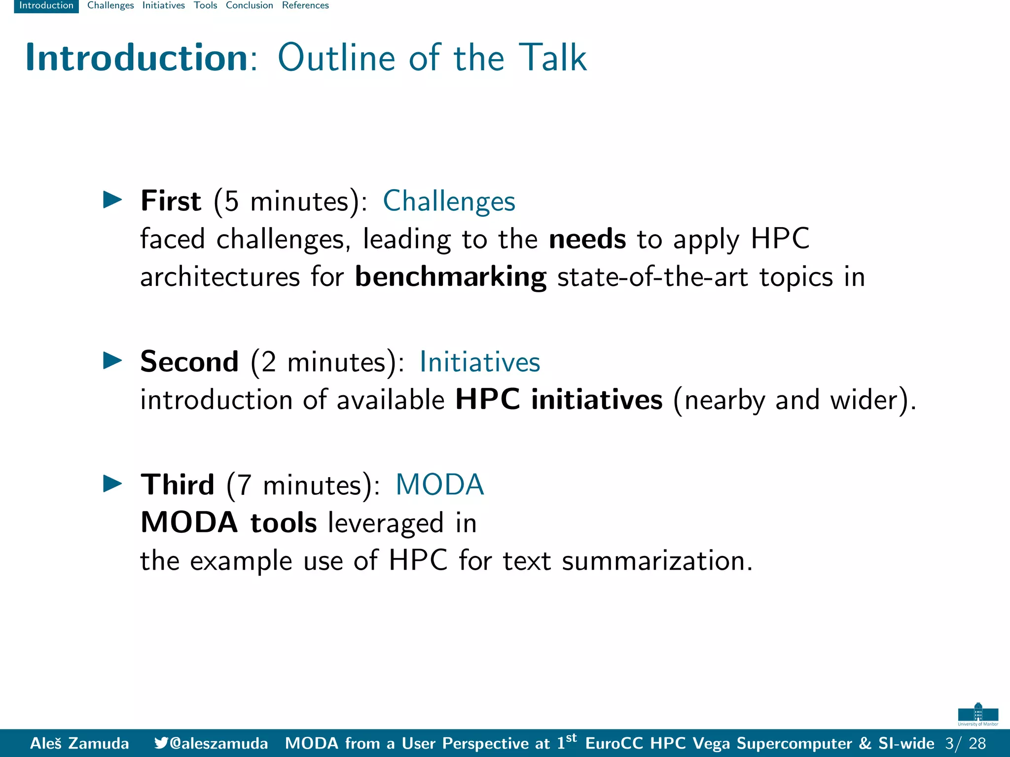 Introduction Challenges Initiatives Tools Conclusion References
Introduction: Outline of the Talk
I First (5 minutes): Challenges
faced challenges, leading to the needs to apply HPC
architectures for benchmarking state-of-the-art topics in
I Second (2 minutes): Initiatives
introduction of available HPC initiatives (nearby and wider).
I Third (7 minutes): MODA
MODA tools leveraged in
the example use of HPC for text summarization.
Aleš Zamuda 7@aleszamuda MODA from a User Perspective at 1st
EuroCC HPC Vega Supercomputer & SI-wide 3/ 28
 