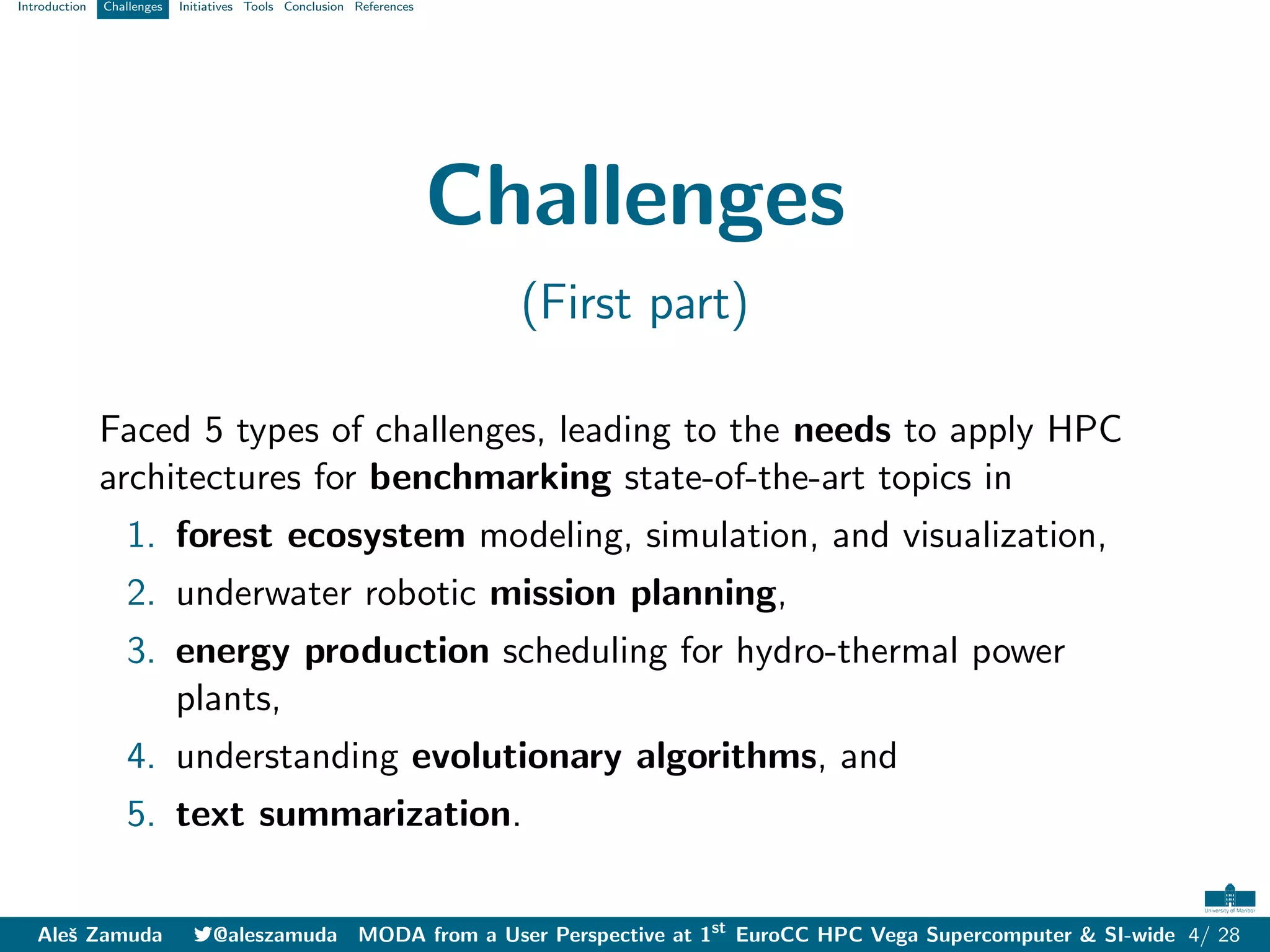 Introduction Challenges Initiatives Tools Conclusion References
Challenges
(First part)
Faced 5 types of challenges, leading to the needs to apply HPC
architectures for benchmarking state-of-the-art topics in
1. forest ecosystem modeling, simulation, and visualization,
2. underwater robotic mission planning,
3. energy production scheduling for hydro-thermal power
plants,
4. understanding evolutionary algorithms, and
5. text summarization.
Aleš Zamuda 7@aleszamuda MODA from a User Perspective at 1st
EuroCC HPC Vega Supercomputer & SI-wide 4/ 28
 