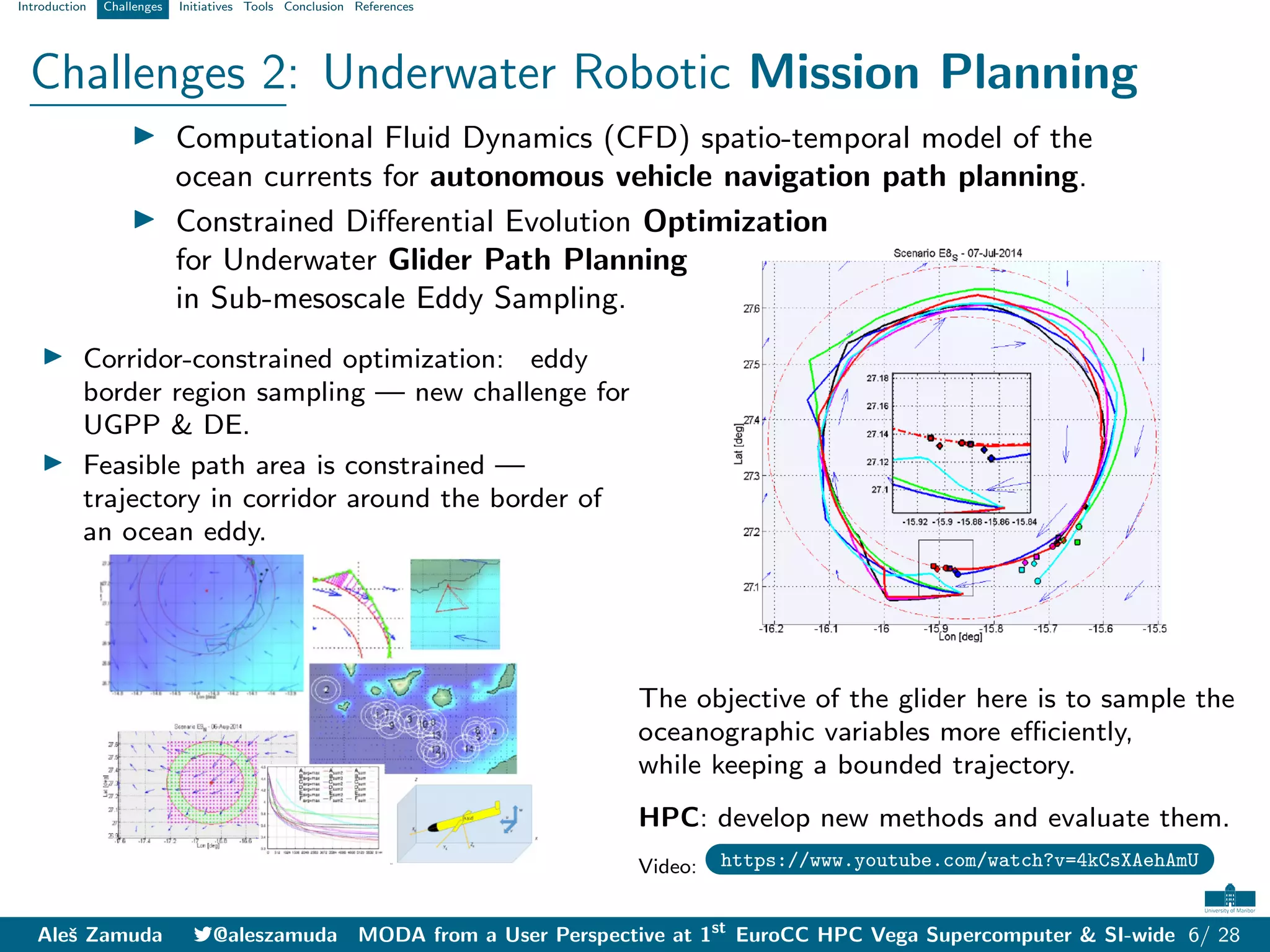Introduction Challenges Initiatives Tools Conclusion References
Challenges 2: Underwater Robotic Mission Planning
I Computational Fluid Dynamics (CFD) spatio-temporal model of the
ocean currents for autonomous vehicle navigation path planning.
I Constrained Differential Evolution Optimization
for Underwater Glider Path Planning
in Sub-mesoscale Eddy Sampling.
I Corridor-constrained optimization: eddy
border region sampling — new challenge for
UGPP & DE.
I Feasible path area is constrained —
trajectory in corridor around the border of
an ocean eddy.
The objective of the glider here is to sample the
oceanographic variables more efficiently,
while keeping a bounded trajectory.
HPC: develop new methods and evaluate them.
Video: https://www.youtube.com/watch?v=4kCsXAehAmU
Aleš Zamuda 7@aleszamuda MODA from a User Perspective at 1st
EuroCC HPC Vega Supercomputer & SI-wide 6/ 28
 