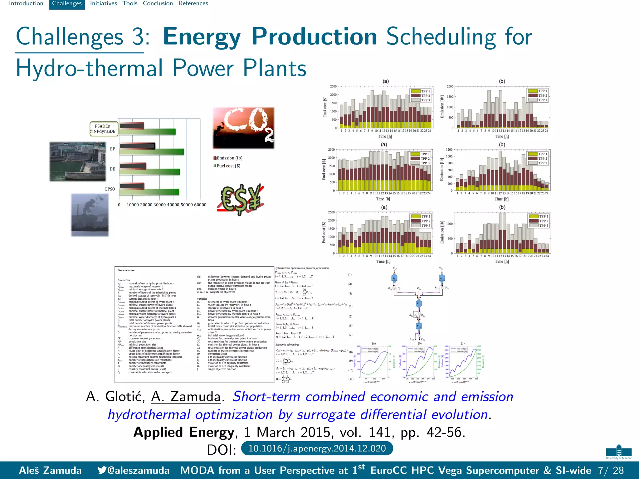 Introduction Challenges Initiatives Tools Conclusion References
Challenges 3: Energy Production Scheduling for
Hydro-thermal Power Plants
A. Glotić, A. Zamuda. Short-term combined economic and emission
hydrothermal optimization by surrogate differential evolution.
Applied Energy, 1 March 2015, vol. 141, pp. 42-56.
DOI: 10.1016/j.apenergy.2014.12.020
Aleš Zamuda 7@aleszamuda MODA from a User Perspective at 1st
EuroCC HPC Vega Supercomputer & SI-wide 7/ 28
 