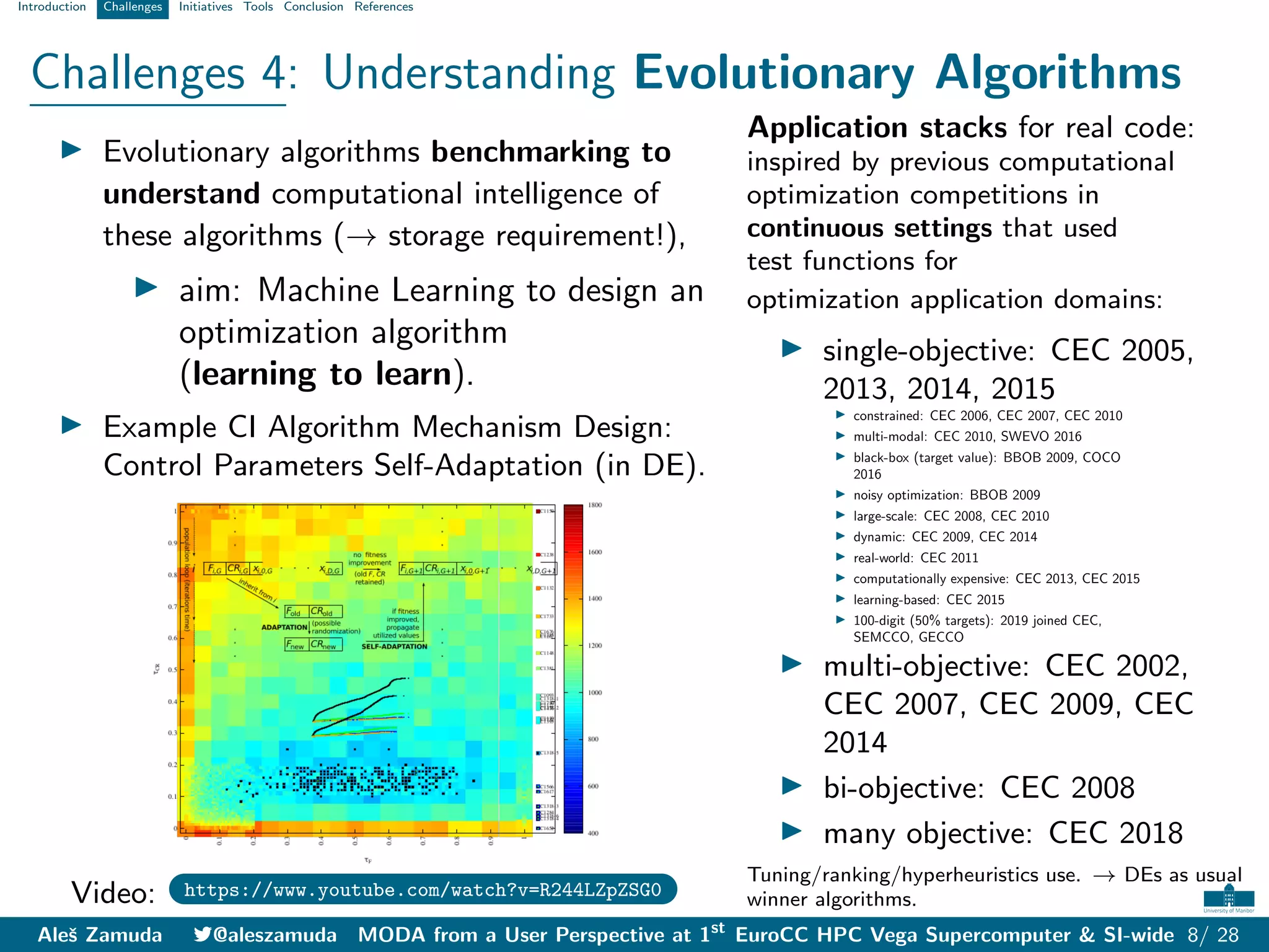 Introduction Challenges Initiatives Tools Conclusion References
Challenges 4: Understanding Evolutionary Algorithms
I Evolutionary algorithms benchmarking to
understand computational intelligence of
these algorithms (→ storage requirement!),
I aim: Machine Learning to design an
optimization algorithm
(learning to learn).
I Example CI Algorithm Mechanism Design:
Control Parameters Self-Adaptation (in DE).
Video: https://www.youtube.com/watch?v=R244LZpZSG0
Application stacks for real code:
inspired by previous computational
optimization competitions in
continuous settings that used
test functions for
optimization application domains:
I single-objective: CEC 2005,
2013, 2014, 2015
I constrained: CEC 2006, CEC 2007, CEC 2010
I multi-modal: CEC 2010, SWEVO 2016
I black-box (target value): BBOB 2009, COCO
2016
I noisy optimization: BBOB 2009
I large-scale: CEC 2008, CEC 2010
I dynamic: CEC 2009, CEC 2014
I real-world: CEC 2011
I computationally expensive: CEC 2013, CEC 2015
I learning-based: CEC 2015
I 100-digit (50% targets): 2019 joined CEC,
SEMCCO, GECCO
I multi-objective: CEC 2002,
CEC 2007, CEC 2009, CEC
2014
I bi-objective: CEC 2008
I many objective: CEC 2018
Tuning/ranking/hyperheuristics use. → DEs as usual
winner algorithms.
Aleš Zamuda 7@aleszamuda MODA from a User Perspective at 1st
EuroCC HPC Vega Supercomputer & SI-wide 8/ 28
 