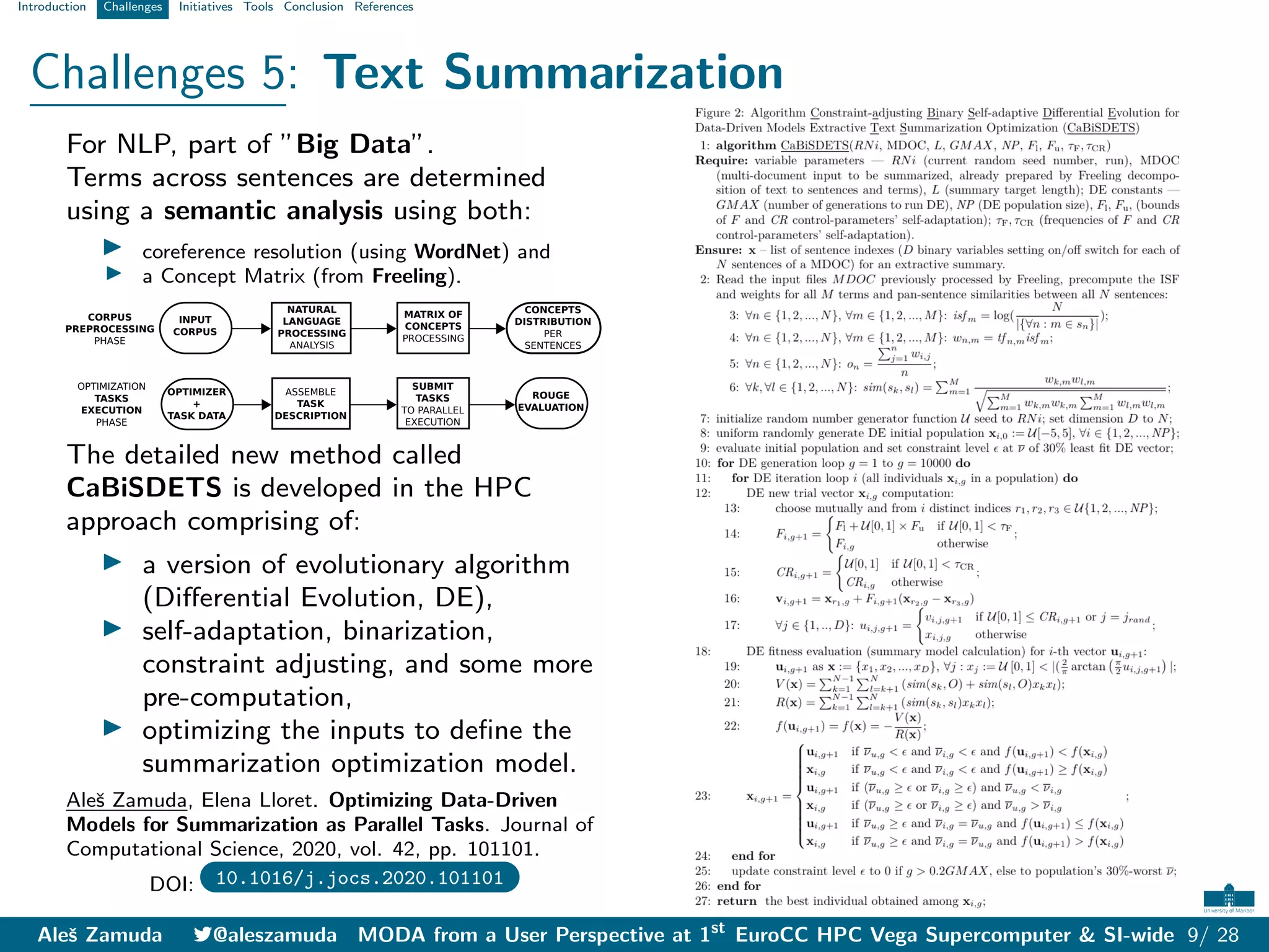 Introduction Challenges Initiatives Tools Conclusion References
Challenges 5: Text Summarization
For NLP, part of ”Big Data”.
Terms across sentences are determined
using a semantic analysis using both:
I coreference resolution (using WordNet) and
I a Concept Matrix (from Freeling).
INPUT
CORPUS
NATURAL
LANGUAGE
PROCESSING
ANALYSIS
CONCEPTS
DISTRIBUTION
PER
SENTENCES
MATRIX OF
CONCEPTS
PROCESSING
CORPUS
PREPROCESSING
PHASE
OPTIMIZATION
TASKS
EXECUTION
PHASE
ASSEMBLE
TASK
DESCRIPTION
SUBMIT
TASKS
TO PARALLEL
EXECUTION
OPTIMIZER
+
TASK DATA
ROUGE
EVALUATION
The detailed new method called
CaBiSDETS is developed in the HPC
approach comprising of:
I a version of evolutionary algorithm
(Differential Evolution, DE),
I self-adaptation, binarization,
constraint adjusting, and some more
pre-computation,
I optimizing the inputs to define the
summarization optimization model.
Aleš Zamuda, Elena Lloret. Optimizing Data-Driven
Models for Summarization as Parallel Tasks. Journal of
Computational Science, 2020, vol. 42, pp. 101101.
DOI: 10.1016/j.jocs.2020.101101
Aleš Zamuda 7@aleszamuda MODA from a User Perspective at 1st
EuroCC HPC Vega Supercomputer & SI-wide 9/ 28
 