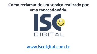 www.iscdigital.com.br
Como reclamar de um serviço realizado por
uma concessionária.
 