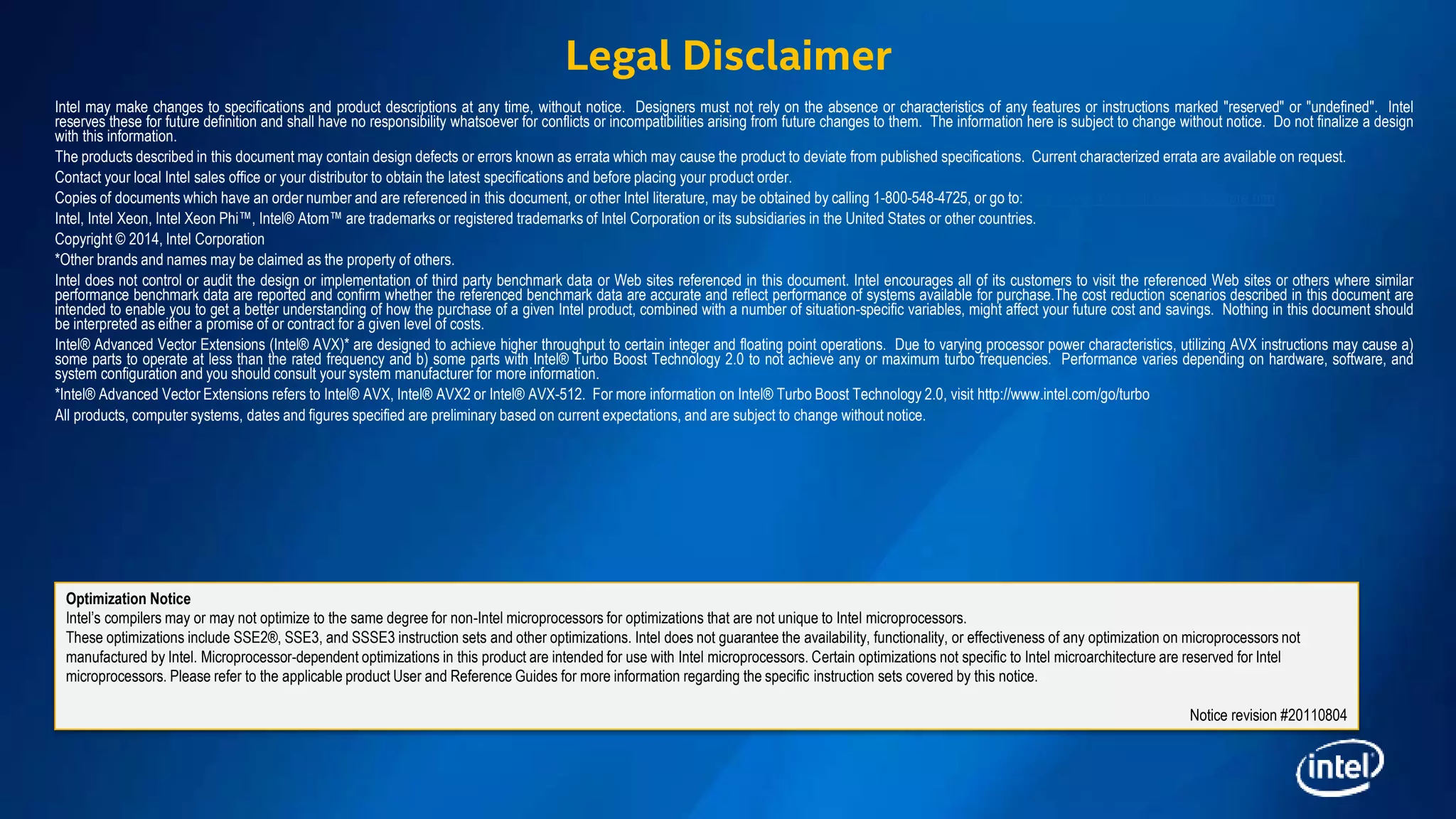 Intel may make changes to specifications and product descriptions at any time, without notice. Designers must not rely on the absence or characteristics of any features or instructions marked "reserved" or "undefined". Intel
reserves these for future definition and shall have no responsibility whatsoever for conflicts or incompatibilities arising from future changes to them. The information here is subject to change without notice. Do not finalize a design
with this information.
The products described in this document may contain design defects or errors known as errata which may cause the product to deviate from published specifications. Current characterized errata are available on request.
Contact your local Intel sales office or your distributor to obtain the latest specifications and before placing your product order.
Copies of documents which have an order number and are referenced in this document, or other Intel literature, may be obtained by calling 1-800-548-4725, or go to: http://www.intel.com/design/literature.htm
Intel, Intel Xeon, Intel Xeon Phi™, Intel® Atom™ are trademarks or registered trademarks of Intel Corporation or its subsidiaries in the United States or other countries.
Copyright © 2014, Intel Corporation
*Other brands and names may be claimed as the property of others.
Intel does not control or audit the design or implementation of third party benchmark data or Web sites referenced in this document. Intel encourages all of its customers to visit the referenced Web sites or others where similar
performance benchmark data are reported and confirm whether the referenced benchmark data are accurate and reflect performance of systems available for purchase.The cost reduction scenarios described in this document are
intended to enable you to get a better understanding of how the purchase of a given Intel product, combined with a number of situation-specific variables, might affect your future cost and savings. Nothing in this document should
be interpreted as either a promise of or contract for a given level of costs.
Intel® Advanced Vector Extensions (Intel® AVX)* are designed to achieve higher throughput to certain integer and floating point operations. Due to varying processor power characteristics, utilizing AVX instructions may cause a)
some parts to operate at less than the rated frequency and b) some parts with Intel® Turbo Boost Technology 2.0 to not achieve any or maximum turbo frequencies. Performance varies depending on hardware, software, and
system configuration and you should consult your system manufacturer for more information.
*Intel® Advanced Vector Extensions refers to Intel® AVX, Intel® AVX2 or Intel® AVX-512. For more information on Intel® Turbo Boost Technology 2.0, visit http://www.intel.com/go/turbo
All products, computer systems, dates and figures specified are preliminary based on current expectations, and are subject to change without notice.
Optimization Notice
Intel’s compilers may or may not optimize to the same degree for non-Intel microprocessors for optimizations that are not unique to Intel microprocessors.
These optimizations include SSE2®, SSE3, and SSSE3 instruction sets and other optimizations. Intel does not guarantee the availability, functionality, or effectiveness of any optimization on microprocessors not
manufactured by Intel. Microprocessor-dependent optimizations in this product are intended for use with Intel microprocessors. Certain optimizations not specific to Intel microarchitecture are reserved for Intel
microprocessors. Please refer to the applicable product User and Reference Guides for more information regarding the specific instruction sets covered by this notice.
Notice revision #20110804
Legal Disclaimer
 