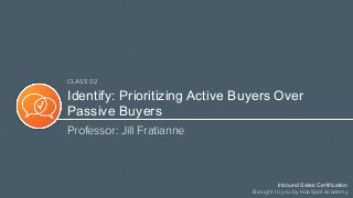 Inbound Sales Certification
Brought to you by HubSpot Academy
CLASS 02
Identify: Prioritizing Active Buyers Over
Passive Buyers
Professor: Jill Fratianne
 