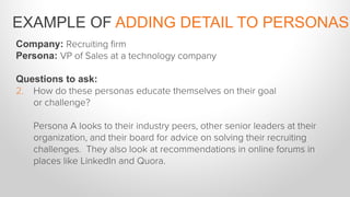 Company: Recruiting ﬁrm
Persona: VP of Sales at a technology company
Questions to ask:
2.  How do these personas educate themselves on their goal
or challenge?
Persona A looks to their industry peers, other senior leaders at their
organization, and their board for advice on solving their recruiting
challenges. They also look at recommendations in online forums in
places like LinkedIn and Quora.
EXAMPLE OF ADDING DETAIL TO PERSONAS
 