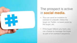 The prospect is active
in social media.
•  You can send an invitation to
connect in LinkedIn, follow the
buyer on Twitter, re-tweet posts by
the buyer, etc.
•  If the buyer follows you back, you
can choose to message the buyer
as part of an outreach sequence.
 