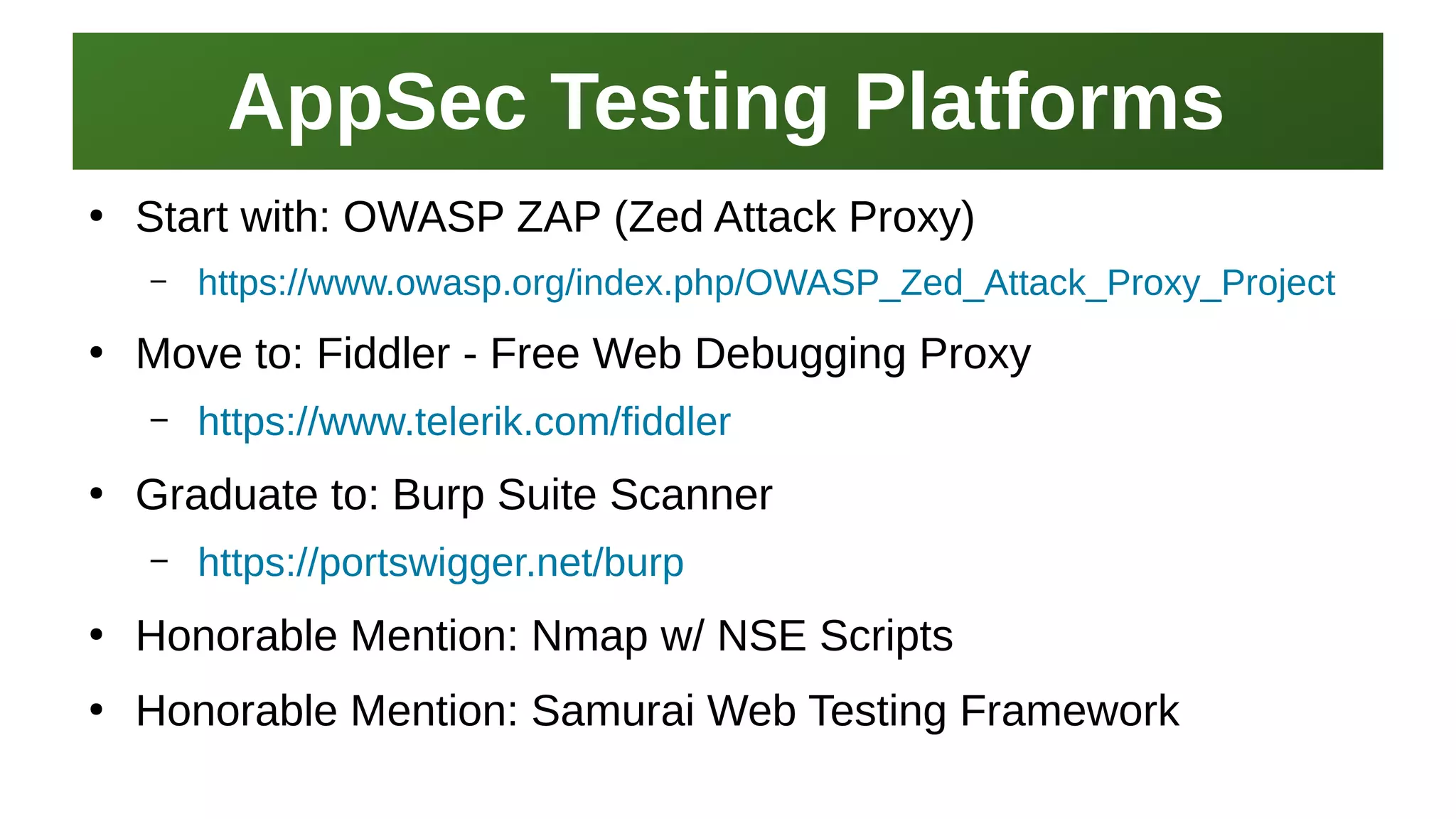 AppSec Testing PlatformsAppSec Testing Platforms
I work here:
As a Sr.
Systems Security Engineer
●
Start with: OWASP ZAP (Zed Attack Proxy)
– https://www.owasp.org/index.php/OWASP_Zed_Attack_Proxy_Project
●
Move to: Fiddler - Free Web Debugging Proxy
– https://www.telerik.com/fiddler
●
Graduate to: Burp Suite Scanner
– https://portswigger.net/burp
●
Honorable Mention: Nmap w/ NSE Scripts
●
Honorable Mention: Samurai Web Testing Framework
 