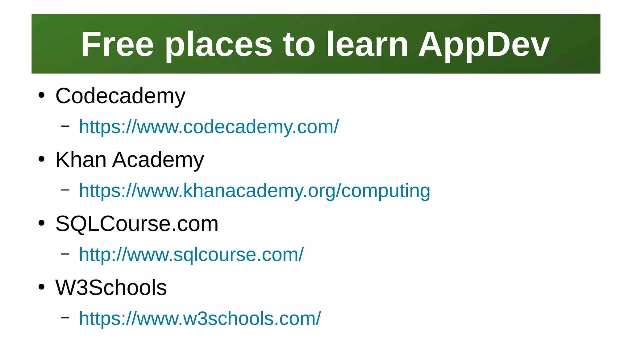 Free places to learn AppDevFree places to learn AppDev
I work here:
As a Sr.
Systems Security Engineer
●
Codecademy
– https://www.codecademy.com/
●
Khan Academy
– https://www.khanacademy.org/computing
●
SQLCourse.com
– http://www.sqlcourse.com/
●
W3Schools
– https://www.w3schools.com/
 