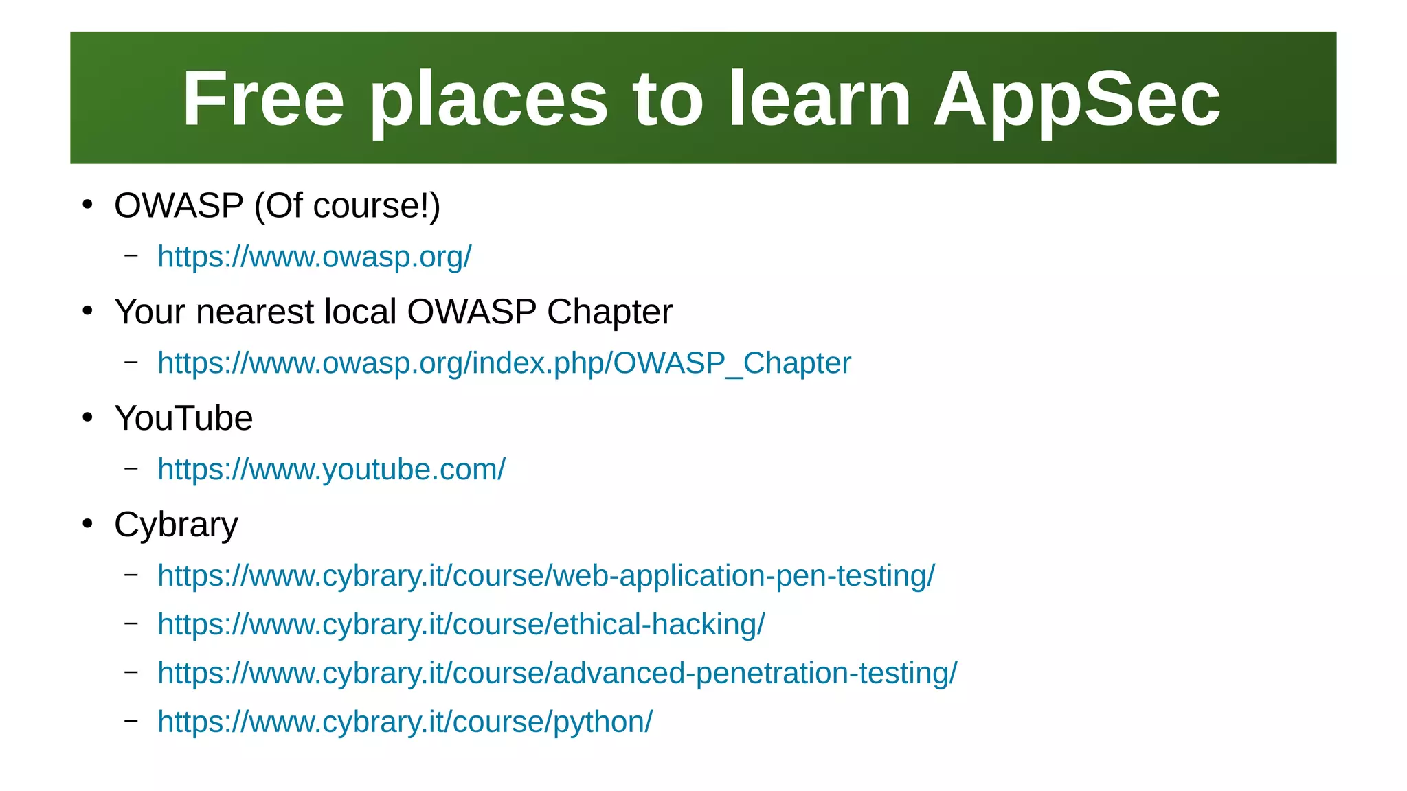 Free places to learn AppSecFree places to learn AppSec
I work here:
As a Sr.
Systems Security Engineer
●
OWASP (Of course!)
– https://www.owasp.org/
●
Your nearest local OWASP Chapter
– https://www.owasp.org/index.php/OWASP_Chapter
●
YouTube
– https://www.youtube.com/
●
Cybrary
– https://www.cybrary.it/course/web-application-pen-testing/
– https://www.cybrary.it/course/ethical-hacking/
– https://www.cybrary.it/course/advanced-penetration-testing/
– https://www.cybrary.it/course/python/
 