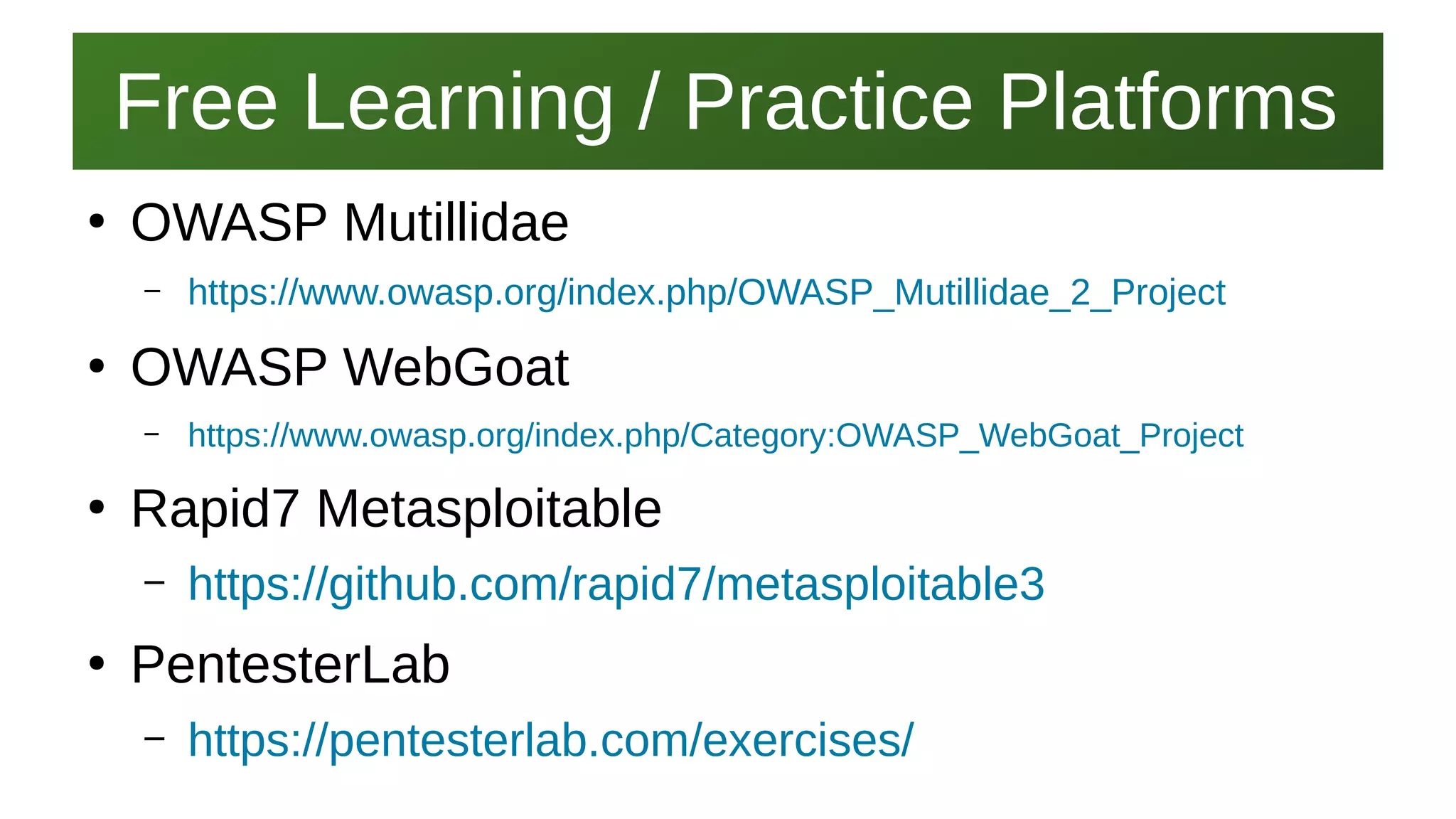 Free Learning / Practice PlatformsFree Learning / Practice Platforms
I work here:
As a Sr.
Systems Security Engineer
●
OWASP Mutillidae
– https://www.owasp.org/index.php/OWASP_Mutillidae_2_Project
●
OWASP WebGoat
– https://www.owasp.org/index.php/Category:OWASP_WebGoat_Project
●
Rapid7 Metasploitable
– https://github.com/rapid7/metasploitable3
●
PentesterLab
– https://pentesterlab.com/exercises/
 