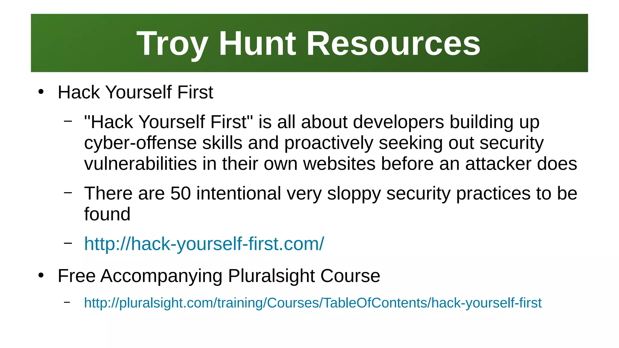 Troy Hunt ResourcesTroy Hunt Resources
I work here:
As a Sr.
Systems Security Engineer
●
Hack Yourself First
– "Hack Yourself First" is all about developers building up
cyber-offense skills and proactively seeking out security
vulnerabilities in their own websites before an attacker does
– There are 50 intentional very sloppy security practices to be
found
– http://hack-yourself-first.com/
●
Free Accompanying Pluralsight Course
– http://pluralsight.com/training/Courses/TableOfContents/hack-yourself-first
 