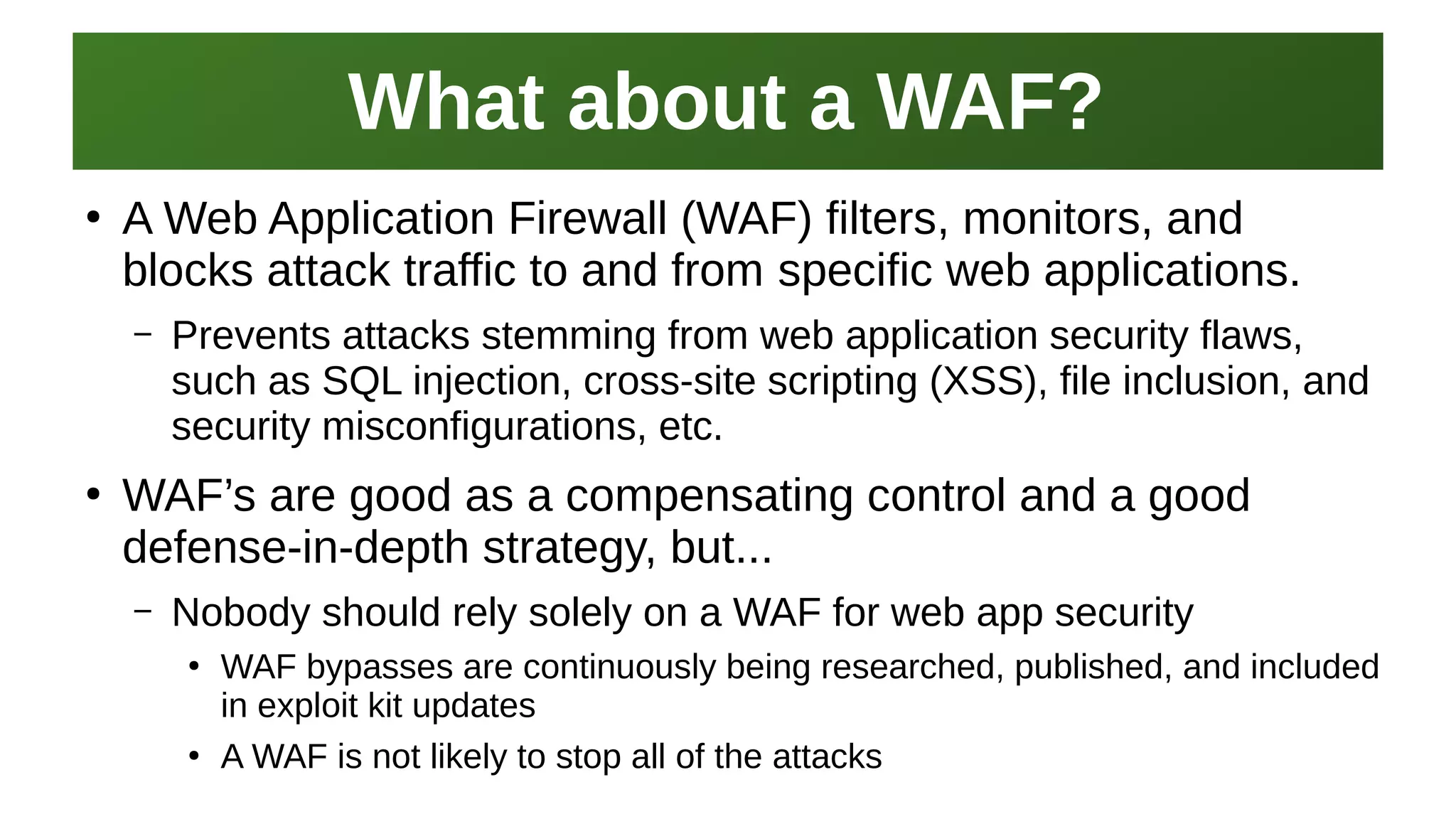 What about a WAF?What about a WAF?
I work here:
As a Sr.
Systems Security Engineer
●
A Web Application Firewall (WAF) filters, monitors, and
blocks attack traffic to and from specific web applications.
– Prevents attacks stemming from web application security flaws,
such as SQL injection, cross-site scripting (XSS), file inclusion, and
security misconfigurations, etc.
●
WAF’s are good as a compensating control and a good
defense-in-depth strategy, but...
– Nobody should rely solely on a WAF for web app security
●
WAF bypasses are continuously being researched, published, and included
in exploit kit updates
●
A WAF is not likely to stop all of the attacks
 