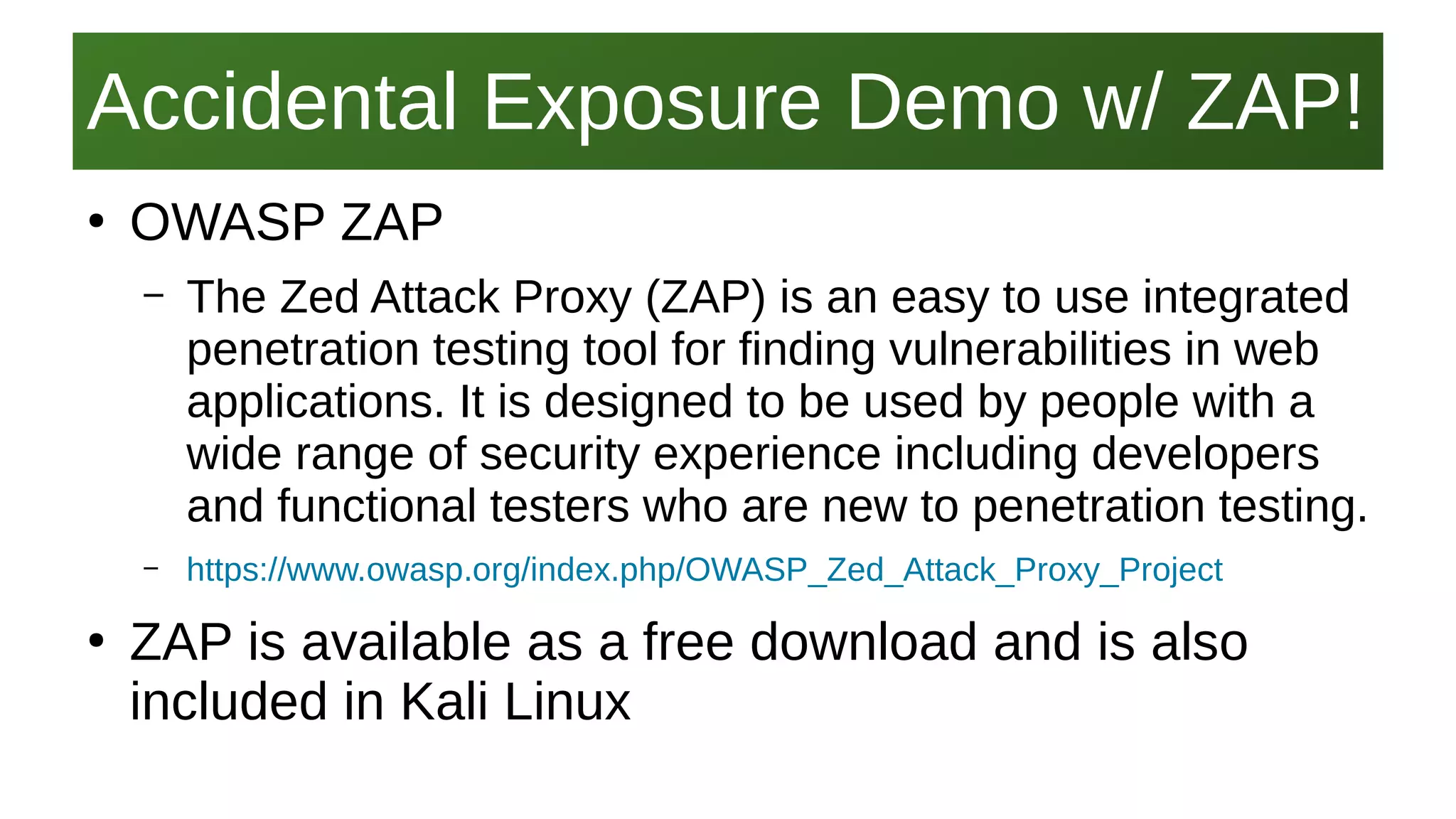 Accidental Exposure Demo w/ ZAP!Accidental Exposure Demo w/ ZAP!
I work here:
As a Sr.
Systems Security Engineer
●
OWASP ZAP
– The Zed Attack Proxy (ZAP) is an easy to use integrated
penetration testing tool for finding vulnerabilities in web
applications. It is designed to be used by people with a
wide range of security experience including developers
and functional testers who are new to penetration testing.
– https://www.owasp.org/index.php/OWASP_Zed_Attack_Proxy_Project
●
ZAP is available as a free download and is also
included in Kali Linux
 