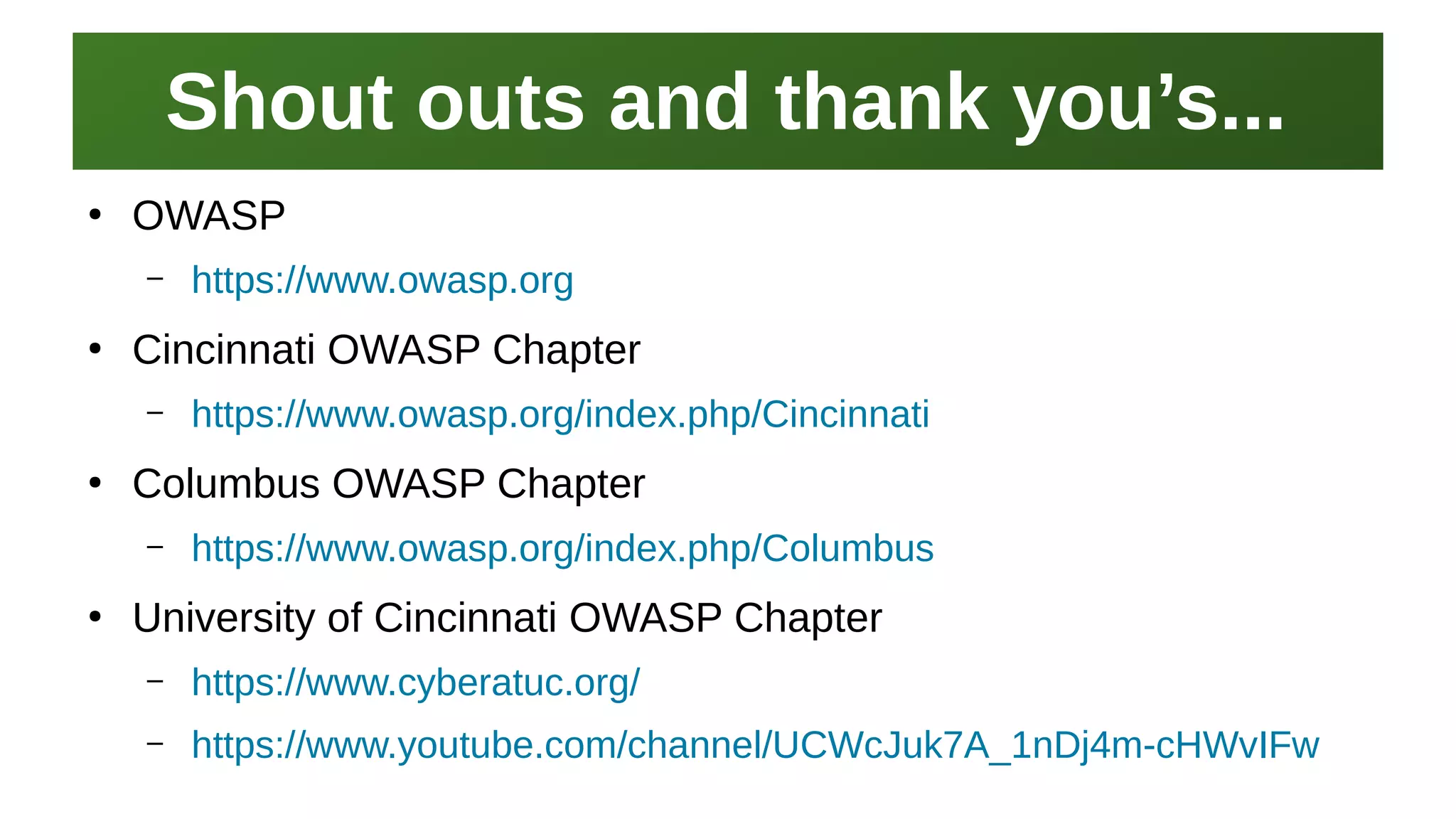 Shout outs and thank you’s...Shout outs and thank you’s...
I work here:
As a Sr.
Systems Security Engineer
●
OWASP
– https://www.owasp.org
●
Cincinnati OWASP Chapter
– https://www.owasp.org/index.php/Cincinnati
●
Columbus OWASP Chapter
– https://www.owasp.org/index.php/Columbus
●
University of Cincinnati OWASP Chapter
– https://www.cyberatuc.org/
– https://www.youtube.com/channel/UCWcJuk7A_1nDj4m-cHWvIFw
 