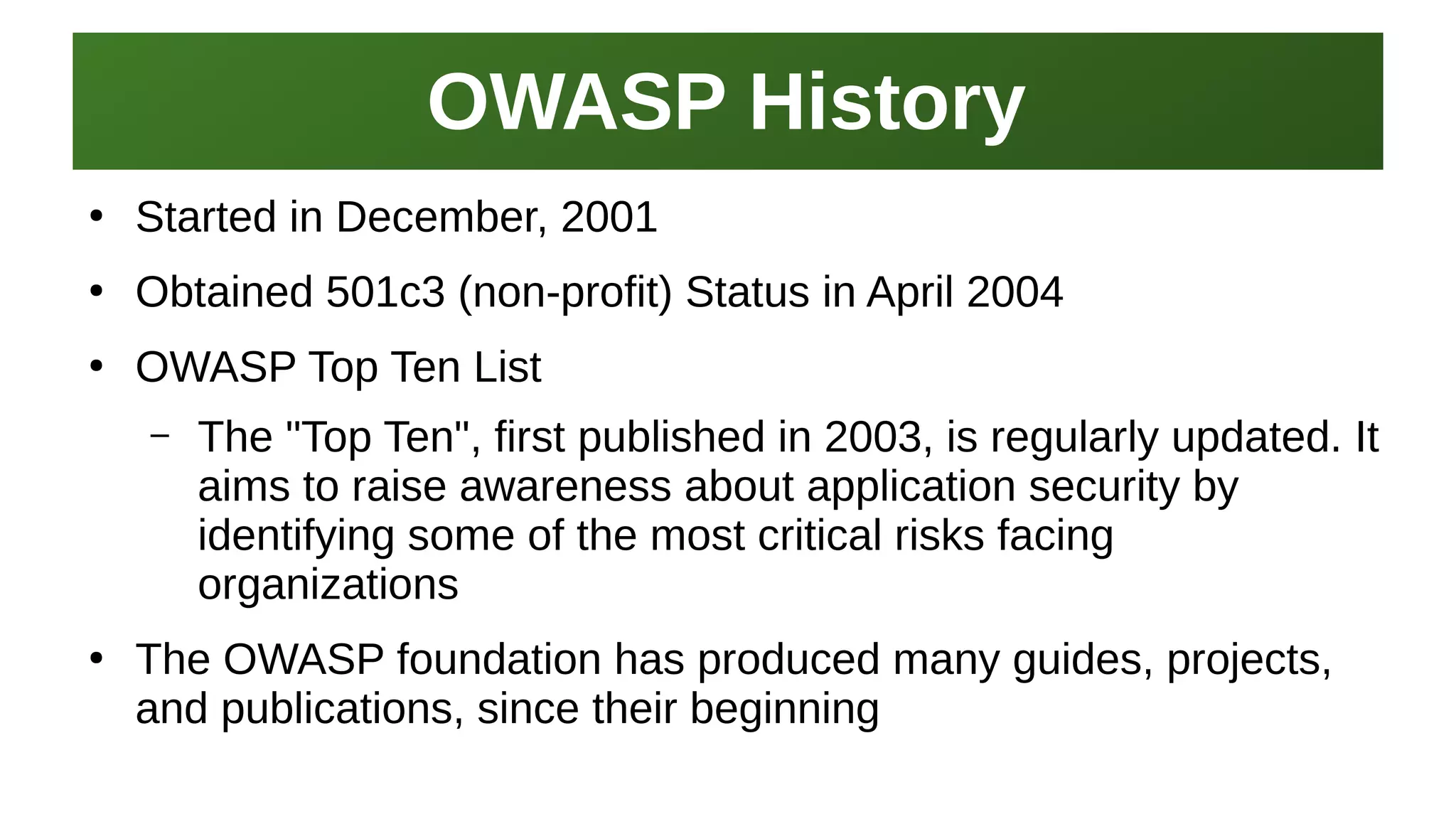 OWASP HistoryOWASP History
I work here:
As a Sr.
Systems Security Engineer
●
Started in December, 2001
●
Obtained 501c3 (non-profit) Status in April 2004
●
OWASP Top Ten List
– The "Top Ten", first published in 2003, is regularly updated. It
aims to raise awareness about application security by
identifying some of the most critical risks facing
organizations
●
The OWASP foundation has produced many guides, projects,
and publications, since their beginning
 