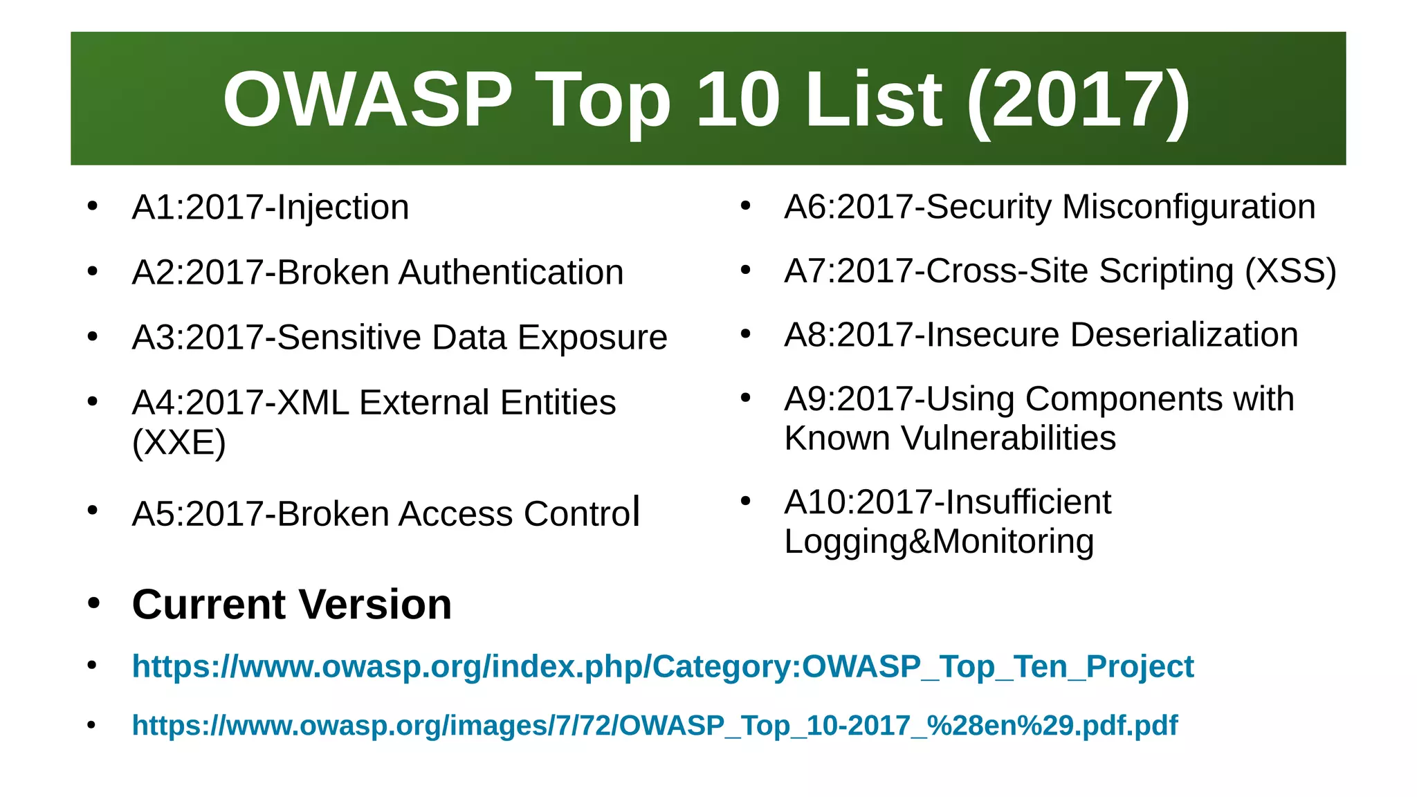 OWASP Top 10 List (2017)OWASP Top 10 List (2017)
I work here:
As a Sr.
Systems Security Engineer
●
A1:2017-Injection
●
A2:2017-Broken Authentication
●
A3:2017-Sensitive Data Exposure
●
A4:2017-XML External Entities
(XXE)
●
A5:2017-Broken Access Control
●
A6:2017-Security Misconfiguration
●
A7:2017-Cross-Site Scripting (XSS)
●
A8:2017-Insecure Deserialization
●
A9:2017-Using Components with
Known Vulnerabilities
●
A10:2017-Insufficient
Logging&Monitoring
●
Current Version
●
https://www.owasp.org/index.php/Category:OWASP_Top_Ten_Project
●
https://www.owasp.org/images/7/72/OWASP_Top_10-2017_%28en%29.pdf.pdf
 
