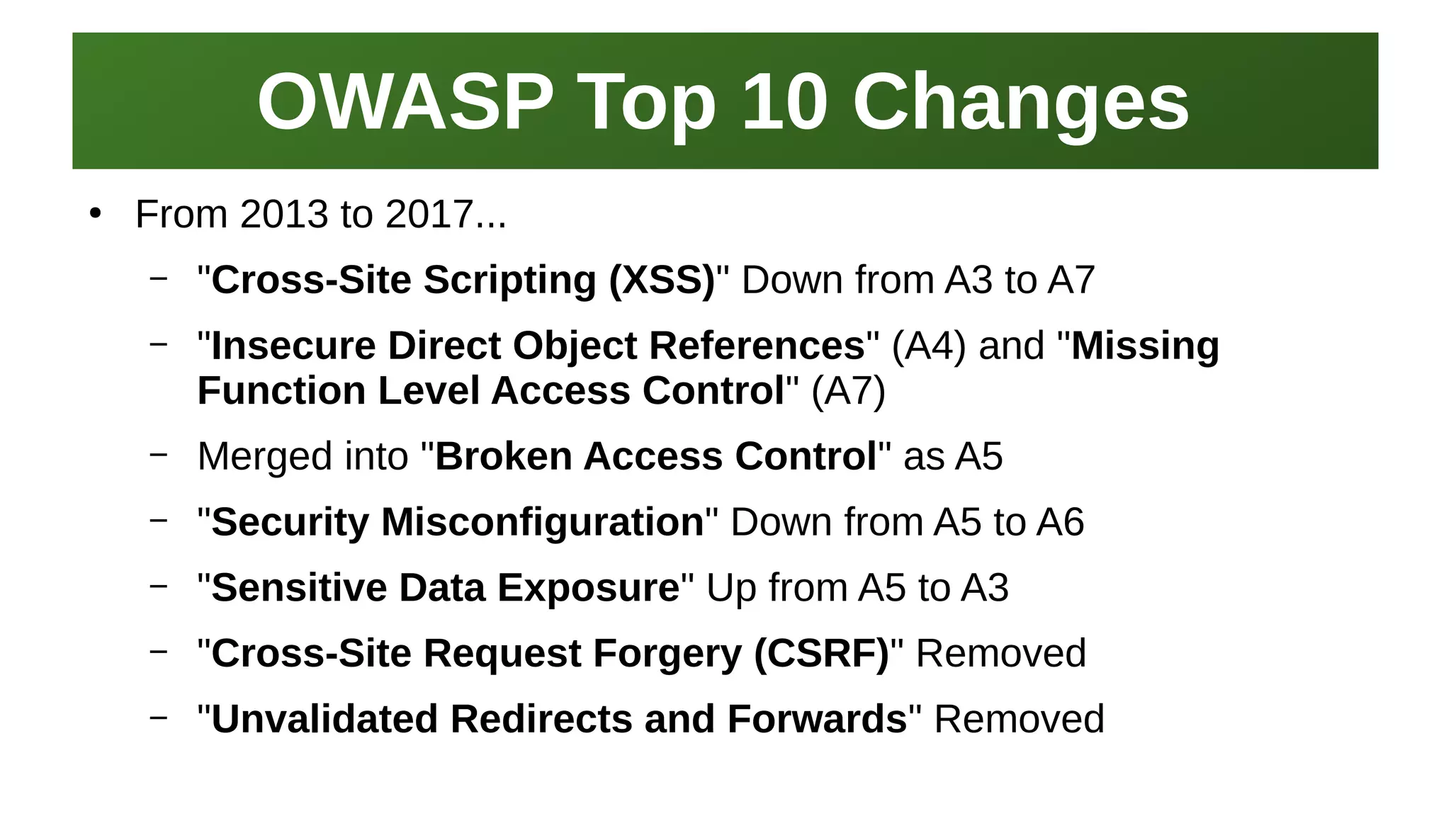 OWASP Top 10 ChangesOWASP Top 10 Changes
I work here:
As a Sr.
Systems Security Engineer
●
From 2013 to 2017...
– "Cross-Site Scripting (XSS)" Down from A3 to A7
– "Insecure Direct Object References" (A4) and "Missing
Function Level Access Control" (A7)
– Merged into "Broken Access Control" as A5
– "Security Misconfiguration" Down from A5 to A6
– "Sensitive Data Exposure" Up from A5 to A3
– "Cross-Site Request Forgery (CSRF)" Removed
– "Unvalidated Redirects and Forwards" Removed
 