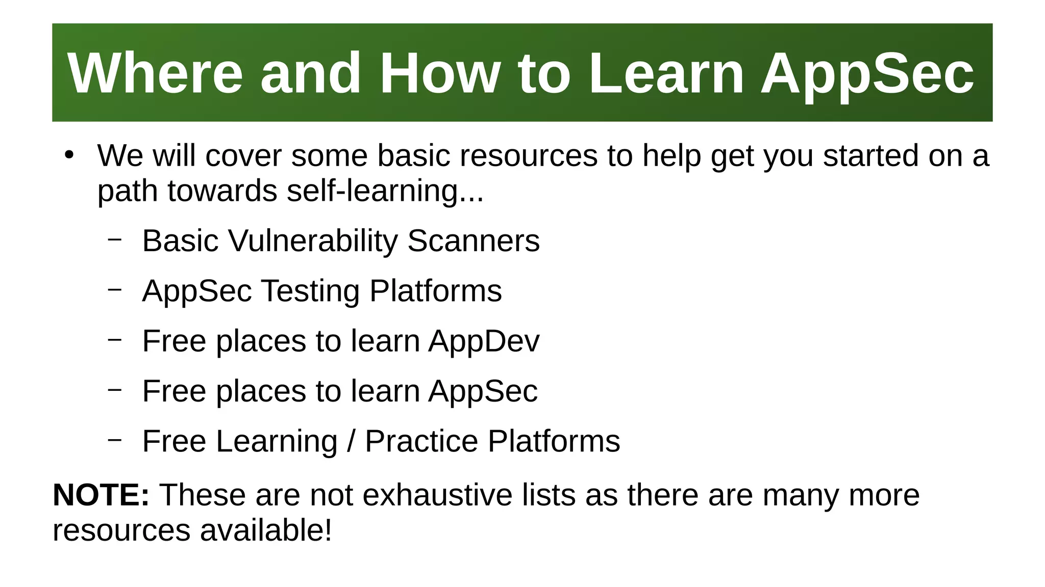Where and How to Learn AppSecWhere and How to Learn AppSec
I work here:
As a Sr.
Systems Security Engineer
●
We will cover some basic resources to help get you started on a
path towards self-learning...
– Basic Vulnerability Scanners
– AppSec Testing Platforms
– Free places to learn AppDev
– Free places to learn AppSec
– Free Learning / Practice Platforms
NOTE: These are not exhaustive lists as there are many more
resources available!
 