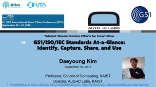 Tutorial: Standardization Efforts for Smart Cities
GS1/ISO/IEC Standards At-a-Glance:
Identify, Capture, Share, and Use
Daeyoung Kim
September 16, 2018
Professor, School of Computing, KAIST
Director, Auto-ID Labs, KAIST
• kimd@kaist.ac.kr, http://oliot.org, http://autoidlab.kaist.ac.kr, http://resl.kaist.ac.kr, http://autoidlabs.org, http://gs1.org
 