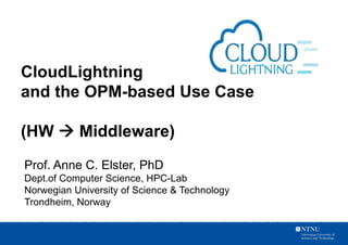 Prof. Anne C. Elster, PhD
Dept.of Computer Science, HPC-Lab
Norwegian University of Science & Technology
Trondheim, Norway
CloudLightning
and the OPM-based Use Case
(HW à Middleware)
 