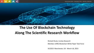ADVANCING CHEMISTRY WORLDWIDE
The Use Of Blockchain Technology
Along The Scientific Research Workflow
Richard Shute, Curlew Research
Member, IUPAC Blockchain White Paper Task Force
ISC2023: Manchester, UK - March 18, 2023
 