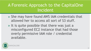 A Forensic Approach to the CapitalOne
Incident
» She may have found AWS IAM credentials that
allowed her to access all sort of S3 stuff.
» It is quite possible that there was just a
misconfigured EC2 instance that had those
overly permissive IAM role / credential
available.
10
 