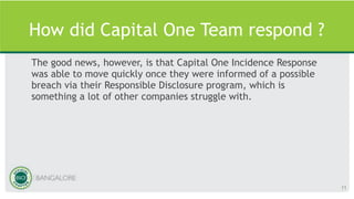 How did Capital One Team respond ?
The good news, however, is that Capital One Incidence Response
was able to move quickly once they were informed of a possible
breach via their Responsible Disclosure program, which is
something a lot of other companies struggle with.
11
 