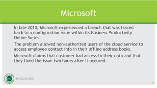 Microsoft
In late 2010, Microsoft experienced a breach that was traced
back to a configuration issue within its Business Productivity
Online Suite.
The problem allowed non-authorized users of the cloud service to
access employee contact info in their offline address books.
Microsoft claims that customer had access to their data and that
they fixed the issue two hours after it occured.
12
 