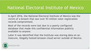 National Electoral Institute of Mexico
In April 2016, the National Electoral Institute of Mexico was the
victim of a breach that saw over 93 million voter registration
records compromised.
Most of the records were lost due to a poorly configured
database that made this confidential information publicly
available to anyone.
Later it was identified that the Institute was storing data on an
insecure, illegally hosted Amazon cloud server outside of Mexico.
14
 