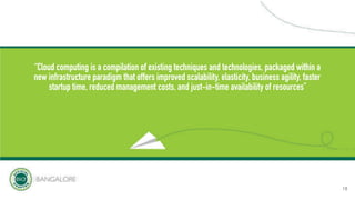 “Cloud computing is a compilation of existing techniques and technologies, packaged within a
new infrastructure paradigm that offers improved scalability, elasticity, business agility, faster
startup time, reduced management costs, and just-in-time availability of resources”
18
 