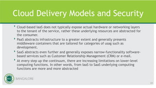 Cloud Delivery Models and Security
‣ Cloud-based IaaS does not typically expose actual hardware or networking layers
to the tenant of the service, rather these underlying resources are abstracted for
the consumer.
‣ PaaS abstracts infrastructure to a greater extent and generally presents
middleware containers that are tailored for categories of usag such as
development.
‣ SaaS abstracts even further and generally exposes narrow-functionality software-
based services such as Customer Relationship Management (CRM) or e-mail.
‣ At every step up the continuum, there are increasing limitations on lower-level
computing functions. In other words, from IaaS to SaaS underlying computing
functions are more and more abstracted
23
 