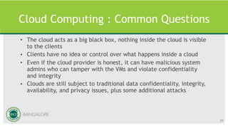 Cloud Computing : Common Questions
• The cloud acts as a big black box, nothing inside the cloud is visible
to the clients
• Clients have no idea or control over what happens inside a cloud
• Even if the cloud provider is honest, it can have malicious system
admins who can tamper with the VMs and violate confidentiality
and integrity
• Clouds are still subject to traditional data confidentiality, integrity,
availability, and privacy issues, plus some additional attacks
29
 