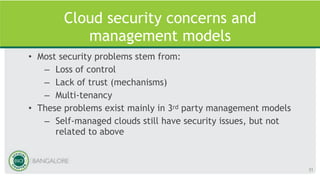 Cloud security concerns and
management models
• Most security problems stem from:
– Loss of control
– Lack of trust (mechanisms)
– Multi-tenancy
• These problems exist mainly in 3rd party management models
– Self-managed clouds still have security issues, but not
related to above
31
 