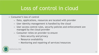 Loss of control in cloud
• Consumer’s loss of control
– Data, applications, resources are located with provider
– User identity management is handled by the cloud
– User access control rules, security policies and enforcement are
managed by the cloud provider
– Consumer relies on provider to ensure
• Data security and privacy
• Resource availability
• Monitoring and repairing of services/resources
32
 