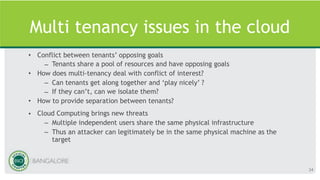 Multi tenancy issues in the cloud
• Conflict between tenants’ opposing goals
– Tenants share a pool of resources and have opposing goals
• How does multi-tenancy deal with conflict of interest?
– Can tenants get along together and ‘play nicely’ ?
– If they can’t, can we isolate them?
• How to provide separation between tenants?
• Cloud Computing brings new threats
– Multiple independent users share the same physical infrastructure
– Thus an attacker can legitimately be in the same physical machine as the
target
34
 