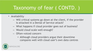 Taxonomy of fear ( CONTD. )
• Availability
– Will critical systems go down at the client, if the provider
is attacked in a Denial of Service attack?
– What happens if cloud provider goes out of business?
– Would cloud scale well-enough?
– Often-voiced concern
• Although cloud providers argue their downtime
compares well with cloud user’s own data centres
36
 