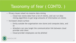 Taxonomy of fear ( CONTD. )
• Privacy issues raised via massive data mining
– Cloud now stores data from a lot of clients, and can run data
mining algorithms to get large amounts of information on clients
• Increased attack surface
– Entity outside the organisation now stores and computes data, and
so
– Attackers can now target the communication link between cloud
provider and client
– Cloud provider employees can be phished
37
 