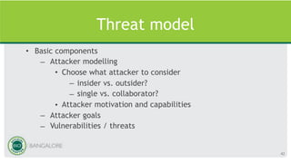 Threat model
• Basic components
– Attacker modelling
• Choose what attacker to consider
– insider vs. outsider?
– single vs. collaborator?
• Attacker motivation and capabilities
– Attacker goals
– Vulnerabilities / threats
42
 
