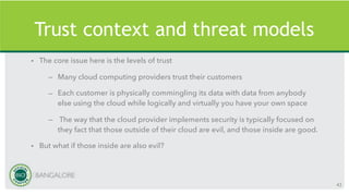 Trust context and threat models
• The core issue here is the levels of trust
– Many cloud computing providers trust their customers
– Each customer is physically commingling its data with data from anybody
else using the cloud while logically and virtually you have your own space
– The way that the cloud provider implements security is typically focused on
they fact that those outside of their cloud are evil, and those inside are good.
• But what if those inside are also evil?
43
 
