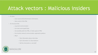 Attack vectors : Malicious insiders
• At client
– Learn passwords/authentication information
– Gain control of the VMs
• At cloud provider
– Log client communication
– Can read unencrypted data
– Can possibly peek into VMs, or make copies of VMs
– Can monitor network communication, application patterns
– Why?
• Gain information about client data
• Gain information on client behavior
• Sell the information or use itself
44
 