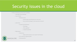 Security issues in the cloud
• In theory, minimising any of the issues would help:
– Third Party Cloud Computing
– Loss of Control
• Take back control
– Data and apps may still need to be on the cloud
– But can they be managed in some way by the consumer?
– Lack of trust
• Increase trust (mechanisms)
– Technology
– Policy, regulation
– Contracts (incentives)
– Multi-tenancy
• Private cloud
– Takes away the reasons to use a cloud in the first place
• VPC: its still not a separate system
• Strong separation
47
 