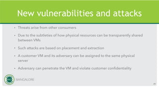 New vulnerabilities and attacks
• Threats arise from other consumers
• Due to the subtleties of how physical resources can be transparently shared
between VMs
• Such attacks are based on placement and extraction
• A customer VM and its adversary can be assigned to the same physical
server
• Adversary can penetrate the VM and violate customer confidentiality
49
 