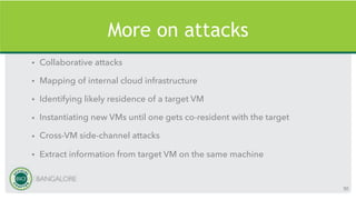 More on attacks
• Collaborative attacks
• Mapping of internal cloud infrastructure
• Identifying likely residence of a target VM
• Instantiating new VMs until one gets co-resident with the target
• Cross-VM side-channel attacks
• Extract information from target VM on the same machine
50
 