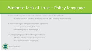 Minimise lack of trust : Policy language
• Consumers have specific security needs but don’t have a say-so in how they are handled
– Currently consumers cannot dictate their requirements to the provider (SLAs are one-sided)
• Standard language to convey one’s policies and expectations
– Agreed upon and upheld by both parties
– Standard language for representing SLAs
• Create policy language with the following characteristics:
– Machine-understandable (or at least processable),
– Easy to combine/merge and compare
52
 