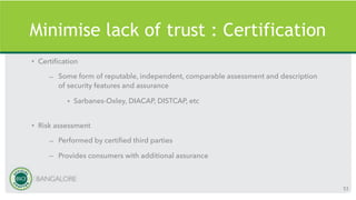 Minimise lack of trust : Certification
• Certification
– Some form of reputable, independent, comparable assessment and description
of security features and assurance
• Sarbanes-Oxley, DIACAP, DISTCAP, etc
• Risk assessment
– Performed by certified third parties
– Provides consumers with additional assurance
53
 