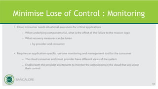Minimise Lose of Control : Monitoring
• Cloud consumer needs situational awareness for critical applications
– When underlying components fail, what is the effect of the failure to the mission logic
– What recovery measures can be taken
• by provider and consumer
• Requires an application-specific run-time monitoring and management tool for the consumer
– The cloud consumer and cloud provider have different views of the system
– Enable both the provider and tenants to monitor the components in the cloud that are under
their control
54
 