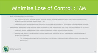 Minimise Lose of Control : IAM
• Many possible layers of access control
– E.g. access to the cloud, access to servers, access to services, access to databases (direct and queries via web services),
access to VMs, and access to objects within a VM
– Depending on the deployment model used, some of these will be controlled by the provider and others by the consumer
• Regardless of deployment model, provider needs to manage the user authentication and access control procedures (to the cloud)
– Federated Identity Management: access control management burden still lies with the provider
– Requires user to place a large amount of trust on the provider in terms of security, management, and maintenance of
access control policies.
• This can be burdensome when numerous users from different organizations with different access control policies,
are involved
57
 