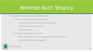 Minimise Multi Tenancy
• Can’t really force the provider to accept less tenants
– Can try to increase isolation between tenants
• Strong isolation techniques (VPC to some degree)
• QoS requirements need to be met
• Policy specification
– Can try to increase trust in the tenants
• Who’s the insider, where’s the security boundary? Who can I trust?
• Use SLAs to enforce trusted behavior
58
 
